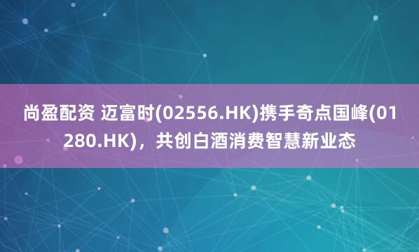 尚盈配资 迈富时(02556.HK)携手奇点国峰(01280.HK)，共创白酒消费智慧新业态