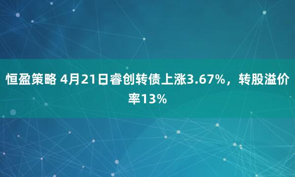 恒盈策略 4月21日睿创转债上涨3.67%，转股溢价率13%