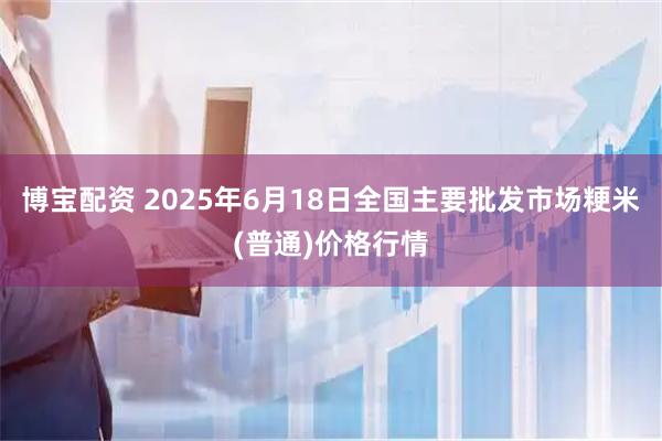 博宝配资 2025年6月18日全国主要批发市场粳米(普通)价格行情