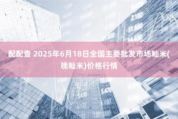 配配查 2025年6月18日全国主要批发市场籼米(晚籼米)价格行情