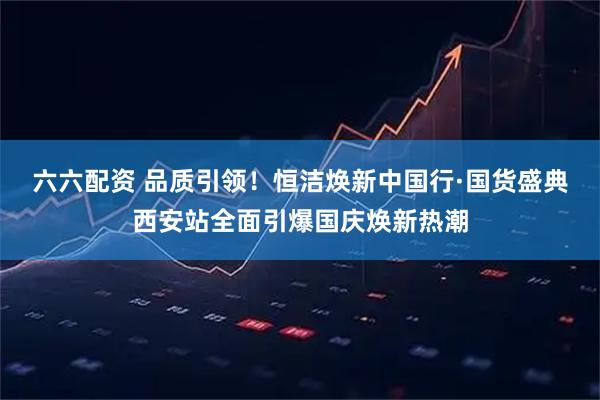 六六配资 品质引领！恒洁焕新中国行·国货盛典西安站全面引爆国庆焕新热潮