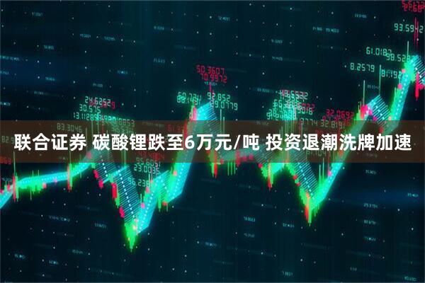 联合证券 碳酸锂跌至6万元/吨 投资退潮洗牌加速