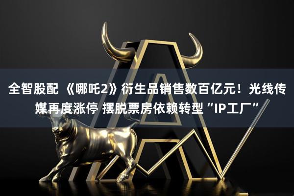 全智股配 《哪吒2》衍生品销售数百亿元！光线传媒再度涨停 摆脱票房依赖转型“IP工厂”