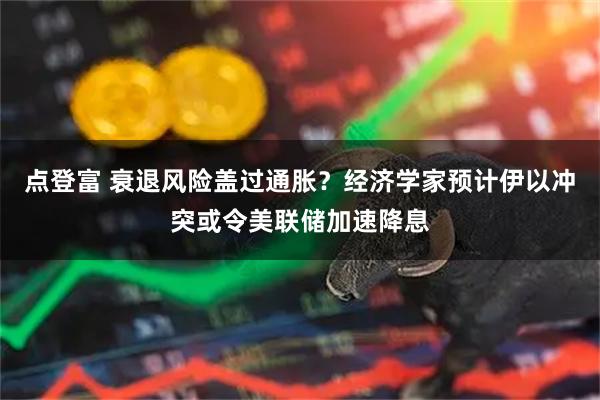 点登富 衰退风险盖过通胀？经济学家预计伊以冲突或令美联储加速降息