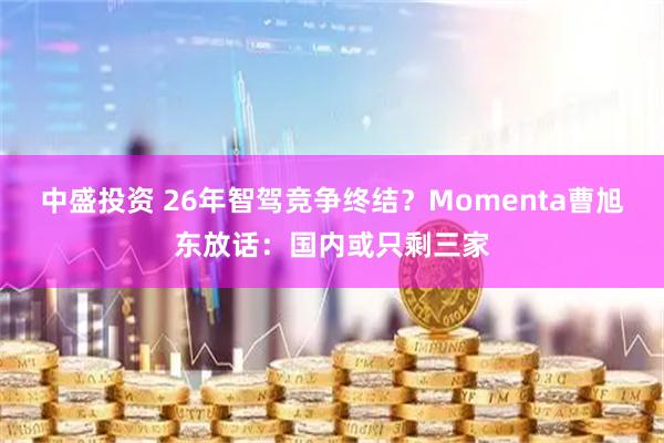 中盛投资 26年智驾竞争终结？Momenta曹旭东放话：国内或只剩三家