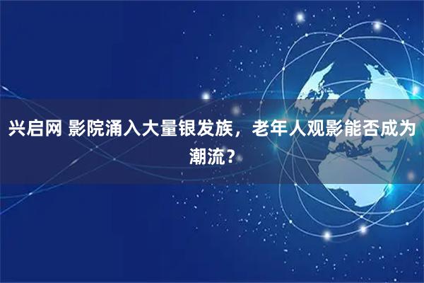 兴启网 影院涌入大量银发族，老年人观影能否成为潮流？