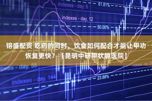 镕盛配资 吃药的同时，饮食如何配合才能让甲功恢复更快？【昆明中研甲状腺医院】