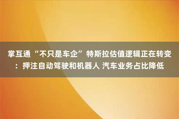 掌互通 “不只是车企” 特斯拉估值逻辑正在转变：押注自动驾驶和机器人 汽车业务占比降低