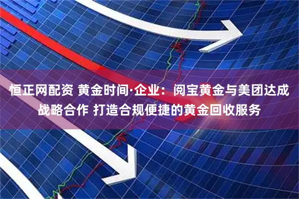 恒正网配资 黄金时间·企业：阅宝黄金与美团达成战略合作 打造合规便捷的黄金回收服务
