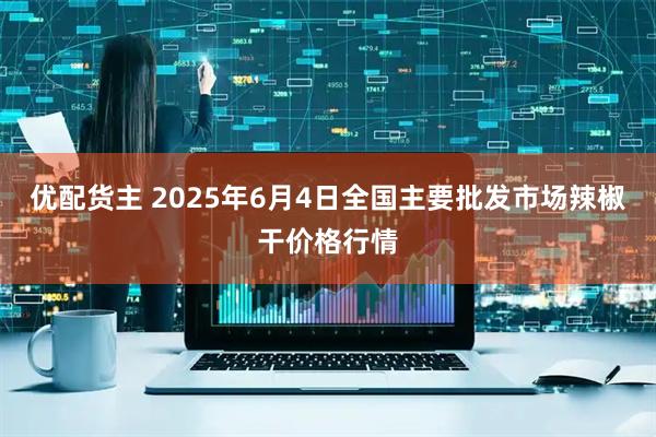 优配货主 2025年6月4日全国主要批发市场辣椒干价格行情