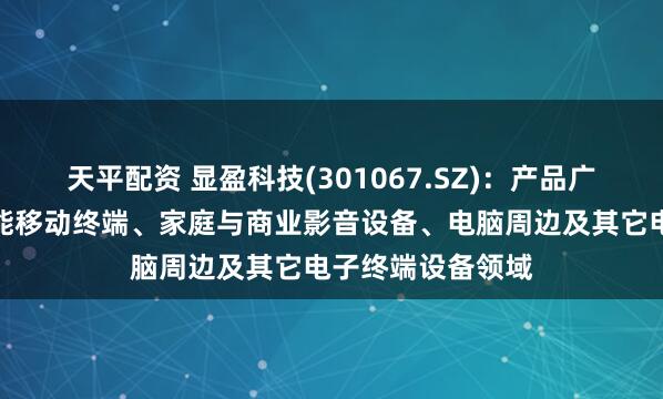 天平配资 显盈科技(301067.SZ)：产品广泛应用于各种智能移动终端、家庭与商业影音设备、电脑周边及其它电子终端设备领域