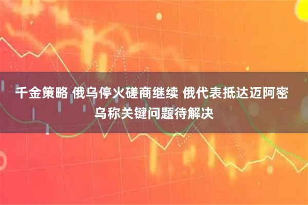千金策略 俄乌停火磋商继续 俄代表抵达迈阿密 乌称关键问题待解决
