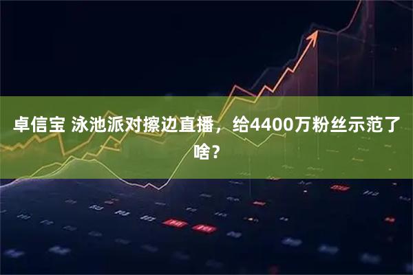 卓信宝 泳池派对擦边直播，给4400万粉丝示范了啥？