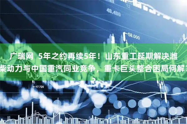 广瑞网  5年之约再续5年！山东重工延期解决潍柴动力与中国重汽同业竞争，重卡巨头整合困局何解？