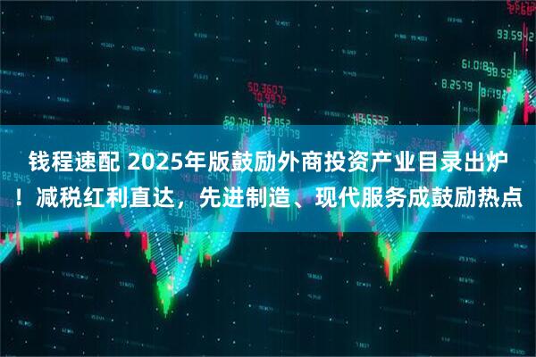 钱程速配 2025年版鼓励外商投资产业目录出炉！减税红利直达，先进制造、现代服务成鼓励热点