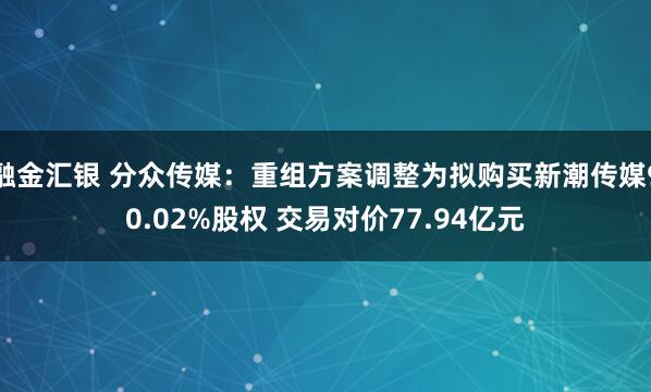 融金汇银 分众传媒：重组方案调整为拟购买新潮传媒90.02%股权 交易对价77.94亿元