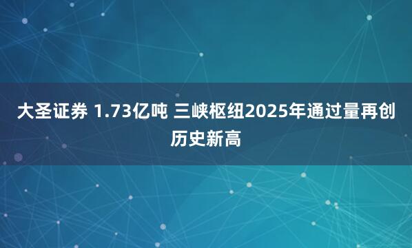 大圣证券 1.73亿吨 三峡枢纽2025年通过量再创历史新高