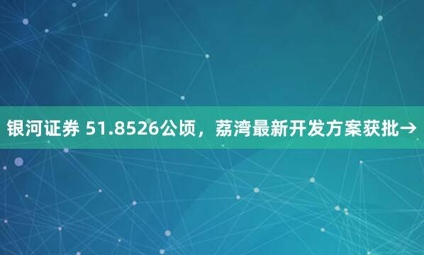 银河证券 51.8526公顷，荔湾最新开发方案获批→
