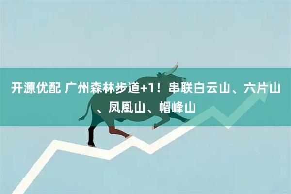 开源优配 广州森林步道+1！串联白云山、六片山、凤凰山、帽峰山