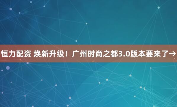 恒力配资 焕新升级!广州时尚之都3.0版本要来了→
