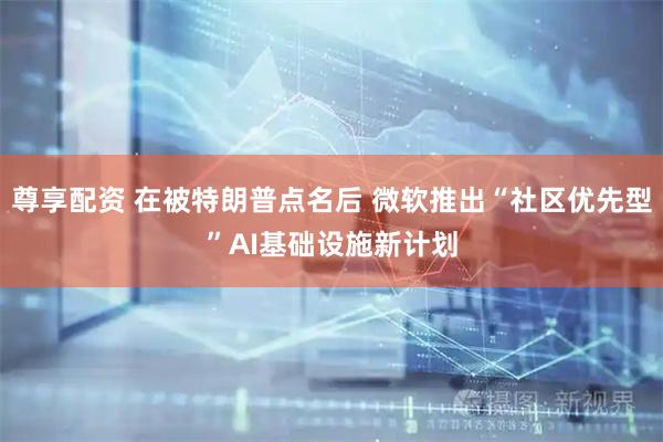 尊享配资 在被特朗普点名后 微软推出“社区优先型”AI基础设施新计划