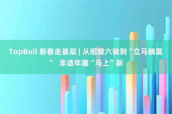 TopBull 新春走基层 | 从昭陵六骏到“立马躺赢”  非遗年画“马上”新