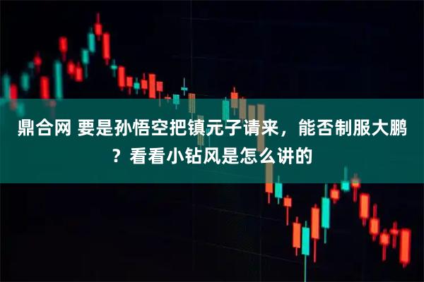 鼎合网 要是孙悟空把镇元子请来，能否制服大鹏？看看小钻风是怎么讲的