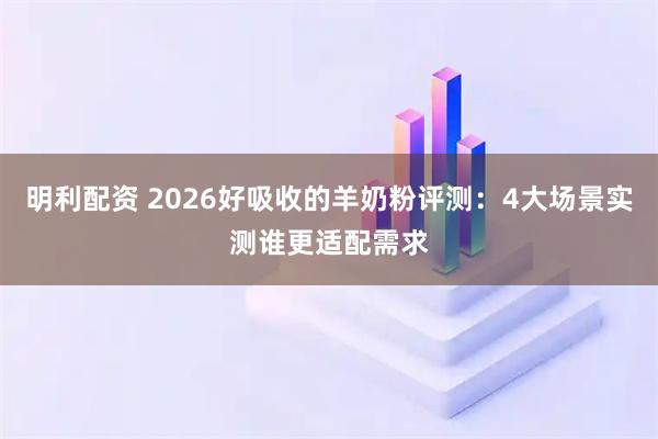 明利配资 2026好吸收的羊奶粉评测：4大场景实测谁更适配需求
